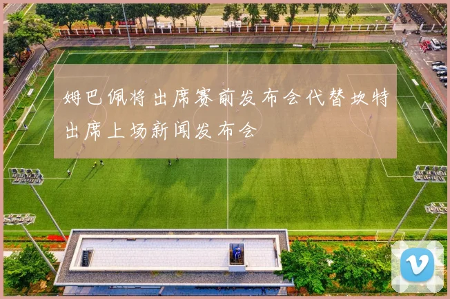 姆巴佩将出席赛前发布会代替坎特出席上场新闻发布会