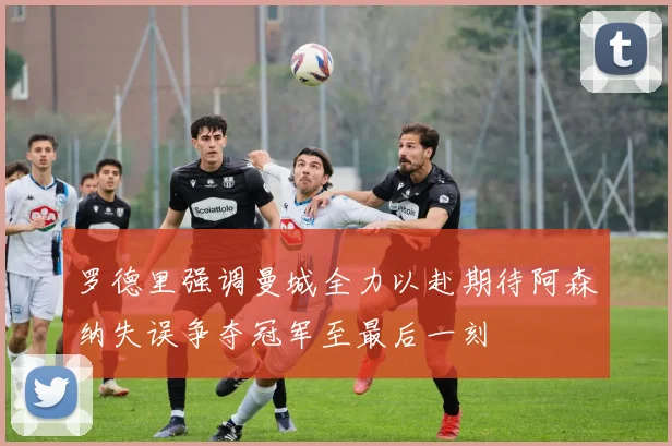 罗德里强调曼城全力以赴期待阿森纳失误争夺冠军至最后一刻