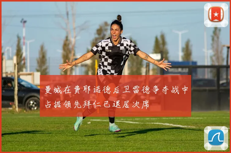 曼城在费耶诺德后卫雷德争夺战中占据领先拜仁已退居次席