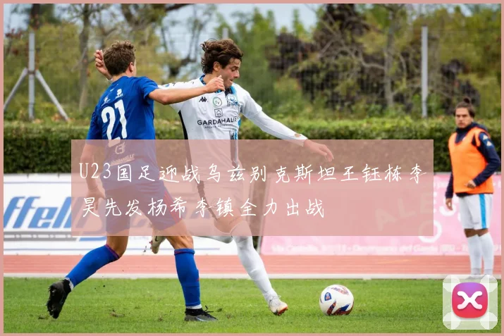 U23国足迎战乌兹别克斯坦王钰栋李昊先发杨希李镇全力出战