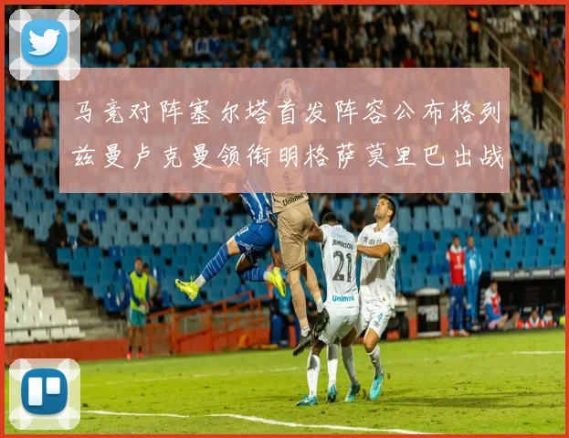 马竞对阵塞尔塔首发阵容公布格列兹曼卢克曼领衔明格萨莫里巴出战