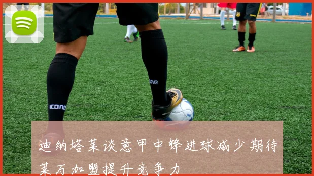 迪纳塔莱谈意甲中锋进球减少期待莱万加盟提升竞争力