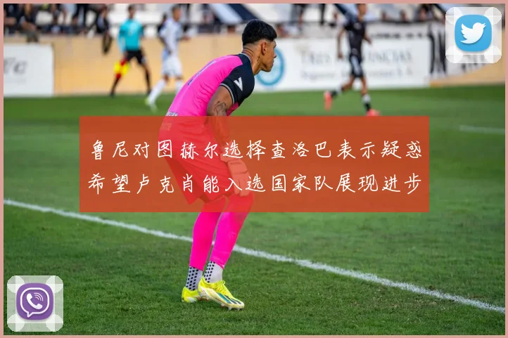 鲁尼对图赫尔选择查洛巴表示疑惑希望卢克肖能入选国家队展现进步