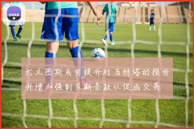 尤文图斯或将提升对马特塔的报价并增加强制买断条款以促成交易