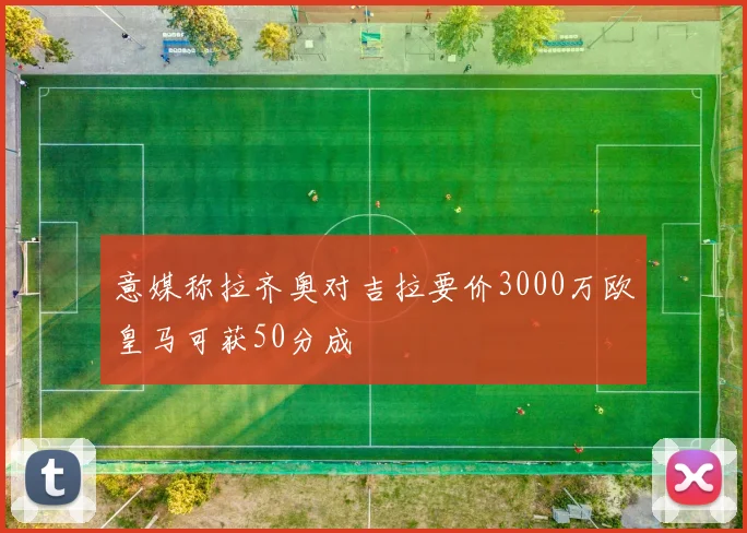 意媒称拉齐奥对吉拉要价3000万欧皇马可获50分成