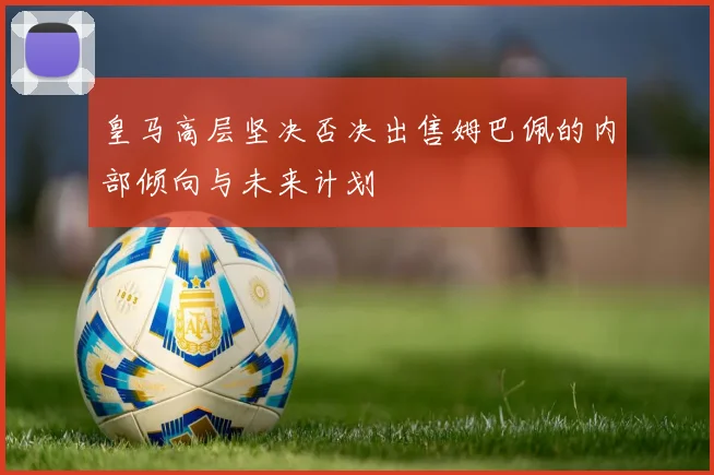 皇马高层坚决否决出售姆巴佩的内部倾向与未来计划