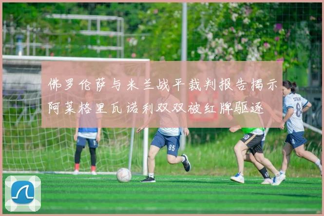 佛罗伦萨与米兰战平裁判报告揭示阿莱格里瓦诺利双双被红牌驱逐