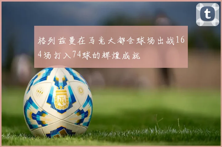 格列兹曼在马竞大都会球场出战164场打入74球的辉煌成就