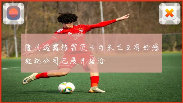 隆戈透露格雷茨卡与米兰互有好感经纪公司已展开接洽