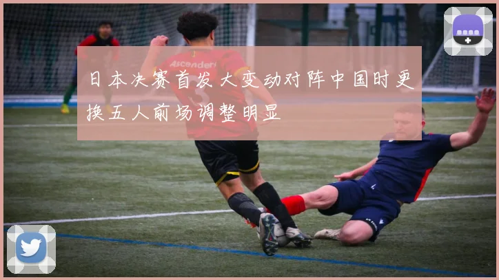 日本决赛首发大变动对阵中国时更换五人前场调整明显